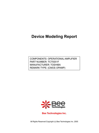 Device Modeling Report




COMPONENTS: OPERATIONAL AMPLIFIER
PART NUMBER: TC75S51F
MANUFACTURER: TOSHIBA
REMARK TYPE: (CMOS OPAMP)




              Bee Technologies Inc.


All Rights Reserved Copyright (c) Bee Technologies Inc. 2005
 