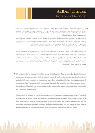 08
Our scope of business
:‫أﻋﻤﺎﻟﻨﺎ‬ ‫ﻧﻄﺎﻗﺎت‬
‫ﻋﻠﻰ‬ ‫اﻟﺠﻮدة‬ ‫ﺿﻤﺎن‬ ‫ﻗﺴﻢ‬ ‫ﻳﻌﻤﻞ‬ ‫ﺣﻴﺚ‬ ،‫ﻣﺸﺎرﻳﻌﻨﺎ‬ ‫ﺟﻮاﻧﺐ‬ ‫ﺟﻤﻴﻊ‬ ‫ﻓﻲ‬ ‫اﻟﻤﻌﺎﻳﻴﺮ‬ ‫أﻋﻠﻰ‬ ‫ﺑﺘﻮﻓﻴﺮ‬ ‫ﻣﻠﺘﺰﻣﻮن‬ ‫ﻧﺤﻦ‬
‫اﻟﺤﻔﺎظ‬ ‫ﻋﻠﻰ‬ ‫اﻟﻜﺒﻴﺮ‬ ‫اﻟﺘﺮﻛﻴﺰ‬ ‫ﻣﻊ‬ ‫ﻣﻮاﺻﻔﺔ‬ ‫ﻟﻜﻞ‬ ‫اﻟﺪﻗﻴﻖ‬ ‫واﻟﺘﺴﻠﻴﻢ‬ ‫واﻟﺘﻨﻔﻴﺬ‬ ‫ﻟﻠﺘﺼﻤﻴﻢ‬ ‫اﻟﺪوﻟﻴﺔ‬ ‫اﻟﻤﻌﺎﻳﻴﺮ‬ ‫ﺗﻄﺒﻴﻖ‬
. ‫اﻟﻌﻤﻼء‬ ‫رﺿﺎ‬ ‫ﻣﻦ‬ ‫ﻋﺎﻟﻴﺔ‬ ‫ﻣﺴﺘﻮﻳﺎت‬ ‫ﻋﻠﻰ‬
‫إﻟﻰ‬ ‫ﺿﺎﻓﺔ‬ ‫ﺑﺎ‬ ‫اﻟﻌﺎﻟﻤﻴﺔ‬ ‫اﻟﻤﻌﺎﻳﻴﺮ‬ ‫ﻓﻀﻞ‬ ‫اﻟﺨﺎﺿﻌﺔ‬ ‫واﻟﺘﻘﻮﻳﻢ‬ ‫واﻟﻤﻘﺎرﻧﺔ‬ ‫اﻟﻘﻴﺎس‬ :‫ﻋﻤﻠﻴﺎت‬ ‫ﻣﻦ‬ ‫ﻧﺘﺒﻌﻪ‬ ‫ﻣﺎ‬ ‫إن‬
‫ﻓﻲ‬ ‫ﺗﻤﺜﻞ‬ ‫ﻛﻠﻬﺎ‬ ،‫وﻣﺴﺘﺸﺎرﻳﻨﺎ‬ ‫ﻋﻤﻼﺋﻨﺎ‬ ‫ﻣﻦ‬ ‫اﻟﺮاﺟﻌﺔ‬ ‫اﻟﺘﻐﺬﻳﺔ‬ ‫ﻣﻦ‬ ‫واﻻﺳﺘﻔﺎدة‬ ‫ﺧﻄﺎء‬ ‫ا‬ ‫ﻟﺪرء‬ ‫اﻻﺳﺘﺒﺎﻗﻴﺔ‬ ‫إﺟﺮاءاﺗﻨﺎ‬
.‫أﻋﻤﺎﻟﻨﺎ‬ ‫داء‬ ‫اﻟﻤﺴﺘﻤﺮ‬ ‫ﻟﻠﺘﻄﻮﻳﺮ‬ ‫أﺳﺎﺳ‬ ‫ﺗﻌﺘﺒﺮ‬ ‫ﻋﺎﻟﻴﺔ‬ ‫ﻣﻮﺿﻮﻋﻴﺔ‬ ‫ذات‬ ‫ﻣﺆﺷﺮات‬ ‫ﻣﺮ‬ ‫ا‬ ‫ﺣﻘﻴﻘﺔ‬
‫واﻟﻤﻴﻜﺎﻧﻴﻜﻴﺔ‬ ‫اﻟﺼﻨﺎﻋﻴﺔ‬ ‫واﻟﺘﺮﻣﻴﻢ‬ ‫اﻟﺘﺠﺪﻳﺪ‬ ‫ﻣﺸﺎرﻳﻊ‬ ‫ﺗﻨﻔﻴﺬ‬ : ‫اﻟﺤﺼﺮ‬ ‫ﻻ‬ ‫اﻟﻤﺜﺎل‬ ‫ﺳﺒﻴﻞ‬ ‫ﻋﻠﻰ‬ ‫أﻋﻤﺎﻟﻨﺎ‬ ‫ﻧﻄﺎق‬ ‫ﻳﺘﻀﻤﻦ‬
‫واﻟﺴﻜﻚ‬ ‫واﻟﺠﺴﻮر‬ ‫اﻟﻄﺮق‬ ‫أﻋﻤﺎل‬ ‫ﻣﻦ‬ ‫اﻟﻤﻮاﺻﻼت‬ ‫ﻗﻄﺎع‬ ‫وإﻧﺸﺎءات‬ ، ‫اﻟﺘﺤﺘﻴﺔ‬ ‫اﻟﺒﻨﻴﺔ‬ ‫وﻣﺮاﻓﻖ‬ ‫ﻣﺸﺎرﻳﻊ‬ ‫إﻟﻰ‬ ‫ﺿﺎﻓﺔ‬ ‫ﺑﺎ‬
‫ﻣﺨﻠﻔﺎت‬ ‫ﻣﻌﺎﻟﺠﺔ‬ ‫أﺟﻬﺰة‬ ‫وﺗﺮﻛﻴﺐ‬ ‫ﺗﻮرﻳﺪ‬ ‫و‬ ‫اﻟﺸﺮب‬ ‫ﻣﻴﺎه‬ ‫وﺷﺒﻜﺎت‬ ‫اﻟﺮي‬ ‫ﻣﺸﺎرﻳﻊ‬ ‫أﻋﻤﺎل‬ ‫إﻟﻰ‬ ‫ﺿﺎﻓﺔ‬ ‫ﺑﺎ‬ ‫اﻟﺤﺪﻳﺪﻳﺔ‬
‫ﻧﻘﻞ‬ ‫وﻣﺸﺎرﻳﻊ‬ ‫اﻟﻤﺴﺎﻧﺪة‬ ‫وﺧﺪﻣﺎﺗﻬﺎ‬ ‫اﻟﻄﺒﻴﺔ‬ ‫واﻟﻤﻨﺸﺂت‬ ‫اﻟﺘﻌﻠﻴﻤﻴﺔ‬ ‫اﻟﻤﻨﺸﺂت‬ ‫ﺑﻨﺎء‬ ‫ﻣﺸﺎرﻳﻊ‬ ‫وأﻳﻀ‬ .‫اﻟﺼﺤﻲ‬ ‫اﻟﺼﺮف‬
.‫اﻟﻜﻬﺮﺑﺎﺋﻴﺔ‬ ‫اﻟﻌﺎﻟﻲ‬ ‫اﻟﺘﻮﺗﺮ‬ ‫أﺑﺮاج‬ ‫وﺗﺜﺒﻴﺖ‬
We are committed to provide the highest standards in all aspects of our projects. Our Quality Assurance
department aims at exceeding the international standards of designing, executing and delivering our
projects with high emphasis on maintaining high client satisfaction. We have complex processes of
measurement and comparison with international standards. Our proactive procedures for error preven-
tion and clients’ feedback and comments are our live indicator for our performance and the compass for
our continuous development.
The scope of our business includes the implementation of the projects, renovation and repair of industrial
and mechanical construction, as well as projects and infrastructure facilities of the transportation sector of
road works, bridges, railways, and water works of irrigation projects and drinking water systems and the
supply and installation of sewage treatment. And also building projects and educational facilities, medical
facilities and services support and transfer projects and install high-tension electrical towers.
 