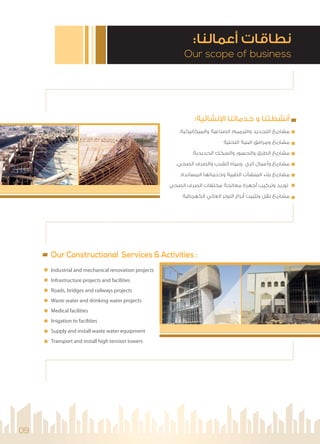 :‫ﻧﺸﺎﺋﻴﺔ‬ ‫ا‬ ‫ﺧﺪﻣﺎﺗﻨﺎ‬ ‫و‬ ‫أﻧﺸﻄﺘﻨﺎ‬
.‫واﻟﻤﻴﻜﺎﻧﻴﻜﻴﺔ‬ ‫اﻟﺼﻨﺎﻋﻴﺔ‬ ‫واﻟﺘﺮﻣﻴﻢ‬ ‫اﻟﺘﺠﺪﻳﺪ‬ ‫ﻣﺸﺎرﻳﻊ‬
‫اﻟﺘﺤﺘﻴﺔ‬ ‫اﻟﺒﻨﻴﺔ‬ ‫وﻣﺮاﻓﻖ‬ ‫ﻣﺸﺎرﻳﻊ‬
.‫اﻟﺤﺪﻳﺪﻳﺔ‬ ‫واﻟﺴﻜﻚ‬ ‫واﻟﺠﺴﻮر‬ ‫اﻟﻄﺮق‬ ‫ﻣﺸﺎرﻳﻊ‬
.‫اﻟﺼﺤﻲ‬ ‫واﻟﺼﺮف‬ ‫اﻟﺸﺮب‬ ‫وﻣﻴﺎه‬ ‫اﻟﺮي‬ ‫وأﻋﻤﺎل‬ ‫ﻣﺸﺎرﻳﻊ‬
.‫اﻟﻤﺴﺎﻧﺪة‬ ‫وﺧﺪﻣﺎﺗﻬﺎ‬ ‫اﻟﻄﺒﻴﺔ‬ ‫اﻟﻤﻨﺸﺂت‬ ‫ﺑﻨﺎء‬ ‫ﻣﺸﺎرﻳﻊ‬
‫اﻟﺼﺤﻲ‬ ‫اﻟﺼﺮف‬ ‫ﻣﺨﻠﻔﺎت‬ ‫ﻣﻌﺎﻟﺠﺔ‬ ‫أﺟﻬﺰة‬ ‫وﺗﺮﻛﻴﺐ‬ ‫ﺗﻮرﻳﺪ‬
‫اﻟﻜﻬﺮﺑﺎﺋﻴﺔ‬ ‫اﻟﻌﺎﻟﻲ‬ ‫اﻟﺘﻮﺗﺮ‬ ‫أﺑﺮاج‬ ‫وﺗﺜﺒﻴﺖ‬ ‫ﻧﻘﻞ‬ ‫ﻣﺸﺎرﻳﻊ‬
Industrial and mechanical renovation projects
Infrastructure projects and facilities
Roads, bridges and railways projects
Waste water and drinking water projects
Medical facilities
Irrigation to facilities
Supply and install waste water equipment
Transport and install high tension towers
Our scope of business
:‫أﻋﻤﺎﻟﻨﺎ‬ ‫ﻧﻄﺎﻗﺎت‬
09
Our Constructional Services & Activities :
 