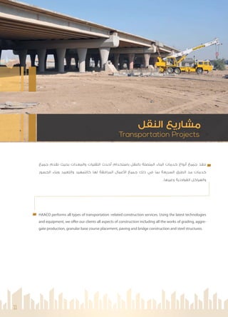 Transportation Projects
‫اﻟﻨﻘﻞ‬ ‫ﻣﺸﺎرﻳﻊ‬
11
‫ﺟﻤﻴﻊ‬ ‫ﻧﻘﺪم‬ ‫ﺑﺤﻴﺚ‬ ‫واﻟﻤﻌﺪات‬ ‫اﻟﺘﻘﻨﻴﺎت‬ ‫أﺣﺪث‬ ‫ﺑﺎﺳﺘﺨﺪام‬ ‫ﺑﺎﻟﻨﻘﻞ‬ ‫اﻟﻤﺘﺼﻠﺔ‬ ‫اﻟﺒﻨﺎء‬ ‫ﺧﺪﻣﺎت‬ ‫أﻧﻮاع‬ ‫ﺟﻤﻴﻊ‬ ‫ﻧﻨﻔﺬ‬
‫اﻟﺠﺴﻮر‬ ‫وﺑﻨﺎء‬ ‫واﻟﺘﻌﺒﻴﺪ‬ ‫ﻛﺎﻟﺘﻤﻬﻴﺪ‬ ‫ﻟﻬﺎ‬ ‫اﻟﻤﺮاﻓﻘﺔ‬ ‫ﻋﻤﺎل‬ ‫ا‬ ‫ﺟﻤﻴﻊ‬ ‫ذﻟﻚ‬ ‫ﻓﻲ‬ ‫ﺑﻤﺎ‬ ‫اﻟﺴﺮﻳﻌﺔ‬ ‫اﻟﻄﺮق‬ ‫ﻣﺪ‬ ‫ﺧﺪﻣﺎت‬
.‫وﻏﻴﺮﻫﺎ‬ ‫اﻟﻔﻮﻻذﻳﺔ‬ ‫واﻟﻬﻴﺎﻛﻞ‬
HAACO performs all types of transportation -related construction services. Using the latest technologies
and equipment, we offer our clients all aspects of construction including all the works of grading, aggre-
gate production, granular base course placement, paving and bridge construction and steel structures.
 