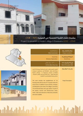 22
‫اﻟﻤﺸــــﺮوع‬ ‫ﻣﻮﻗــﻊ‬
Project Location
‫اﻟﻤﺴﺘﻔﻴـﺪة‬ ‫اﻟﺠﻬﺔ‬
Beneficiary
(IQD) ‫اﻟﻤﺸﺮوع‬ ‫ﻗﻴﻤـﺔ‬
Value of the project (IQD)
‫اﻟﻤﺸــﺮوع‬ ‫وﺻــــﻒ‬
Project Description
‫واﺳﻂ‬ ‫ﻣﺤﺎﻓﻈﺔ‬
Wasit Governorate
‫اﻟﺰراﻋﺔ‬ ‫وزارة‬
Ministry of Agriculture
‫ﻋﺮاﻗﻲ‬ ‫دﻳﻨﺎر‬ 18,760,000,000
18.760 million Dinar Iraq
‫ﻣﺘﺮ‬ 175 ‫ﺑﻤﺴﺎﺣﺔ‬ ‫ﺳﻜﻨﻴﺔ‬ ‫وﺣﺪة‬ 110 ‫إﻧﺸﺎء‬ ‫اﻟﻌﻤﻞ‬ ‫اﺷﺘﻤﻞ‬
‫ﻣﺴﺠﺪ‬ ‫و‬ ‫ﻣﺪرﺳﺘﻴﻦ‬ ‫إﻟﻰ‬ ‫ﺿﺎﻓﺔ‬ ‫ﺑﺎ‬ ‫ﻣﻨﺰل‬ ‫ﻟﻜﻞ‬ ‫ﻣﺮﺑﻊ‬
‫ﺗﺠﺎرﻳﺔ‬ ‫ﺑﻤﺤﻼت‬ 10‫ﺑـ‬ ‫ﻣﺨﺪوﻣﺔ‬ ،‫ﻣﺼﺮف‬ ‫و‬ ‫وروﺿﺔ‬
، ‫اﻟﺘﺤﺘﻴﺔ‬ ‫واﻟﺒﻨﻰ‬ ‫اﻟﺨﺪﻣﺎت‬ ‫ﻛﺎﻓﺔ‬ ‫ﻣﻊ‬ ، ‫وﻗﻮد‬ ‫وﻣﺤﻄﺔ‬
. ‫اﻟﻜﻬﺮﺑﺎء‬ ‫وﺗﻤﺪﻳﺪ‬ ‫وﻃﺮق‬ ‫وﻣﻴﺎه‬ ‫ﻣﺠﺎري‬
The work includes the establishment of 110
housing units with an area of 175 square meters for
every house, in addition to two schools, a mosque,
a kindergarten and a bank. The village is served by
10 commercial shops and a gas station. As part of
the project, services and infrastructure, sewer,
water, roads and extension of electricity networks
were also installed.
Wasit
PROJECT
07
Project to establish a modern village in Essaouira (2012 - 2014)
( ٢٠١٤ – ٢٠١٢) ‫اﻟﺼﻮﻳﺮه‬ ‫ﻓﻲ‬ ‫اﻟﻌﺼﺮﻳﺔ‬ ‫اﻟﻘﺮﻳﺔ‬ ‫إﻧﺸﺎء‬ ‫ﻣﺸﺮوع‬
 
