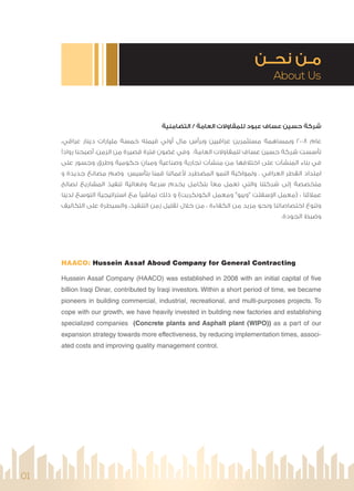 About Us
‫ﻧﺤــﻦ‬ ‫ﻣـﻦ‬
HAACO: Hussein Assaf Aboud Company for General Contracting
Hussein Assaf Company (HAACO) was established in 2008 with an initial capital of five
billion Iraqi Dinar, contributed by Iraqi investors. Within a short period of time, we became
pioneers in building commercial, industrial, recreational, and multi-purposes projects. To
cope with our growth, we have heavily invested in building new factories and establishing
specialized companies (Concrete plants and Asphalt plant (WIPO)) as a part of our
expansion strategy towards more effectiveness, by reducing implementation times, associ-
ated costs and improving quality management control.
‫اﻟﺘﻀﺎﻣﻨﻴﺔ‬ / ‫اﻟﻌﺎﻣﺔ‬ ‫ﻟﻠﻤﻘﺎوﻻت‬ ‫ﻋﺒﻮد‬ ‫ﻋﺴﺎف‬ ‫ﺣﺴﻴﻦ‬ ‫ﺷﺮﻛﺔ‬
،‫ﻋﺮاﻗﻲ‬ ‫دﻳﻨﺎر‬ ‫ﻣﻠﻴﺎرات‬ ‫ﺧﻤﺴﺔ‬ ‫ﻗﻴﻤﺘﻪ‬ ‫أوﻟﻲ‬ ‫ﻣﺎل‬ ‫وﺑﺮأس‬ ‫ﻋﺮاﻗﻴﻴﻦ‬ ‫ﻣﺴﺘﺜﻤﺮﻳﻦ‬ ‫وﺑﻤﺴﺎﻫﻤﺔ‬ 2008 ‫ﻋﺎم‬
‫رواد‬ ‫أﺻﺒﺤﻨﺎ‬ ،‫اﻟﺰﻣﻦ‬ ‫ﻣﻦ‬ ‫ﻗﺼﻴﺮة‬ ‫ﻓﺘﺮة‬ ‫ﻏﻀﻮن‬ ‫وﻓﻲ‬ .‫اﻟﻌﺎﻣﺔ‬ ‫ﻟﻠﻤﻘﺎوﻻت‬ ‫ﻋﺴﺎف‬ ‫ﺣﺴﻴﻦ‬ ‫ﺷﺮﻛﺔ‬ ‫ﺗﺄﺳﺴﺖ‬
‫ﻋﻠﻰ‬ ‫وﺟﺴﻮر‬ ‫وﻃﺮق‬ ‫ﺣﻜﻮﻣﻴﺔ‬ ِ‫وﻣﺒﺎن‬ ‫وﺻﻨﺎﻋﻴﺔ‬ ‫ﺗﺠﺎرﻳﺔ‬ ‫ﻣﻨﺸﺂت‬ ‫ﻣﻦ‬ ‫اﺧﺘﻼﻓﻬﺎ‬ ‫ﻋﻠﻰ‬ ‫اﻟﻤﻨﺸﺂت‬ ‫ﺑﻨﺎء‬ ‫ﻓﻲ‬ِ
‫و‬ ‫ﺟﺪﻳﺪة‬ ‫ﻣﺼﺎﻧﻊ‬ ‫وﺿﻢ‬ ‫ﺑﺘﺄﺳﻴﺲ‬ ‫ﻗﻤﻨﺎ‬ ‫ﻋﻤﺎﻟﻨﺎ‬ ‫اﻟﻤﻀﻄﺮد‬ ‫اﻟﻨﻤﻮ‬ ‫وﻟﻤﻮاﻛﺒﺔ‬ . ‫اﻟﻌﺮاﻗﻲ‬ ‫اﻟﻘﻄﺮ‬ ‫اﻣﺘﺪاد‬
‫ﻟﺼﺎﻟﺢ‬ ‫اﻟﻤﺸﺎرﻳﻊ‬ ‫ﺗﻨﻔﻴﺬ‬ ‫وﻓﻌﺎﻟﻴﺔ‬ ‫ﺳﺮﻋﺔ‬ ‫ﻳﺨﺪم‬ ‫ﺑﺘﻜﺎﻣﻞ‬ ‫ﻣﻌ‬ ‫ﺗﻌﻤﻞ‬ ‫واﻟﺘﻲ‬ ‫ﺷﺮﻛﺘﻨﺎ‬ ‫إﻟﻰ‬ ‫ﻣﺘﺨﺼﺼﺔ‬
‫ﻟﺪﻳﻨﺎ‬ ‫اﻟﺘﻮﺳﻊ‬ ‫اﺳﺘﺮاﺗﻴﺠﻴﺔ‬ ‫ﻣﻊ‬ ‫ﺗﻤﺎﺷﻴ‬ ‫ذﻟﻚ‬ ‫و‬ (‫اﻟﻜﻮﻧﻜﺮﻳﺖ‬ ‫وﻣﻌﻤﻞ‬ "‫"وﻳﺒﻮ‬ ‫ﺳﻔﻠﺖ‬ ‫ا‬ ‫)ﻣﻌﻤﻞ‬ : ‫ﻋﻤﻼﺋﻨﺎ‬
‫اﻟﺘﻜﺎﻟﻴﻒ‬ ‫ﻋﻠﻰ‬ ‫واﻟﺴﻴﻄﺮة‬ ،‫اﻟﺘﻨﻔﻴﺬ‬ ‫زﻣﻦ‬ ‫ﺗﻘﻠﻴﻞ‬ ‫ﺧﻼل‬ ‫ﻣﻦ‬ ، ‫اﻟﻜﻔﺎءة‬ ‫ﻣﻦ‬ ‫ﻣﺰﻳﺪ‬ ‫وﻧﺤﻮ‬ ‫اﺧﺘﺼﺎﺻﺎﺗﻨﺎ‬ ‫وﺗﻨﻮع‬
.‫اﻟﺠﻮدة‬ ‫وﺿﺒﻂ‬
01
 