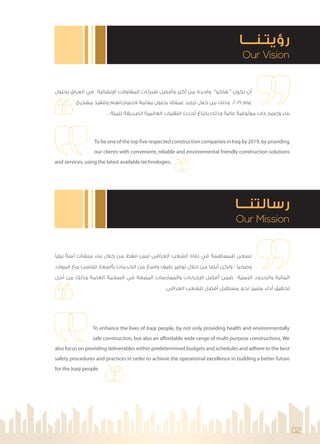 02
Our Vision
‫رؤﻳﺘـﻨــــﺎ‬
Our Mission
‫رﺳﺎﻟﺘﻨـــﺎ‬
To enhance the lives of Iraqi people, by not only providing health and environmentally
safe construction, but also an affordable wide range of multi-purpose constructions. We
also focus on providing deliverables within predetermined budgets and schedules and adhere to the best
safety procedures and practices in order to achieve the operational excellence in building a better future
for the Iraqi people.
‫ﺑﻴﺌﻴ‬ ‫آﻣﻨﺔ‬ ‫ﻣﻨﺸﺂت‬ ‫ﺑﻨﺎء‬ ‫ﺧﻼل‬ ‫ﻣﻦ‬ ‫ﻓﻘﻂ‬ ‫ﻟﻴﺲ‬ ‫اﻟﻌﺮاﻗﻲ‬ ‫اﻟﺸﻌﺐ‬ ‫رﻓﺎه‬ ‫ﻓﻲ‬ ‫ﻟﻠﻤﺴﺎﻫﻤﺔ‬ ‫ﻧﺴﻌﻰ‬
‫اﻟﻤﻮارد‬ ‫ﻣﻊ‬ ‫ﺗﺘﻨﺎﺳﺐ‬ ‫ﺑﺄاﺳﻌﺎر‬ ‫اﻟﺨﺪﻣﺎت‬ ‫ﻣﻦ‬ ‫واﺳﻊ‬ ‫ﻃﻴﻒ‬ ‫ﺗﻮﻓﻴﺮ‬ ‫ﺧﻼل‬ ‫ﻣﻦ‬ ‫أﻳﻀﺎ‬ ‫وﻟﻜﻦ‬ ، ‫وﺻﺤﻴ‬
‫أﺟﻞ‬ ‫ﻣﻦ‬ ‫وذﻟﻚ‬ ‫اﻟﻌﺎﻣﺔ‬ ‫اﻟﺴﻼﻣﺔ‬ ‫ﻓﻲ‬ ‫اﻟﻤﺘﺒﻌﺔ‬ ‫واﻟﻤﻤﺎرﺳﺎت‬ ‫ﺟﺮاءات‬ ‫ا‬ ‫أﻓﻀﻞ‬ ‫ﺿﻤﻦ‬ ‫اﻟﺰﻣﻨﻴﺔ‬ ‫واﻟﺤﺪود‬ ‫اﻟﻤﺎﻟﻴﺔ‬
.‫اﻟﻌﺮاﻗﻲ‬ ‫ﻟﻠﺸﻌﺐ‬ ‫أﻓﻀﻞ‬ ‫ﻣﺴﺘﻘﺒﻞ‬ ‫ﻧﺤﻮ‬ ‫ﻣﺘﻤﻴﺰ‬ ‫أداء‬ ‫ﺗﺤﻘﻴﻖ‬
‫ﺑﺤﻠﻮل‬ ‫اﻟﻌﺮاق‬ ‫ﻓﻲ‬ ‫ﻧﺸﺎﺋﻴﺔ‬ ‫ا‬ ‫اﻟﻤﻘﺎوﻻت‬ ‫ﺷﺮﻛﺎت‬ ‫وأﻓﻀﻞ‬ ‫أﻛﺒﺮ‬ ‫ﻣﻦ‬ ‫واﺣﺪة‬ "‫ﻫﺎﻛﻮ‬ " ‫ﺗﻜﻮن‬ ‫أن‬
‫ﻣﺸﺎرﻳﻊ‬ ‫وﺗﻨﻔﻴﺬ‬ ‫ﻻﺣﺘﻴﺎﺟﺎﺗﻬﻢ‬ ‫ﻣﻼﺋﻤﺔ‬ ‫ﺑﺤﻠﻮل‬ ‫ﻋﻤﻼﺋﻨﺎ‬ ‫ﺗﺰوﻳﺪ‬ ‫ﺧﻼل‬ ‫ﻣﻦ‬ ‫وذﻟﻚ‬ ،2019 ‫ﻋﺎم‬
. ‫ﻟﻠﺒﻴﺌﺔ‬ ‫اﻟﺼﺪﻳﻘﺔ‬ ‫اﻟﻌﺎﻟﻤﻴﺔ‬ ‫اﻟﺘﻘﻨﻴﺎت‬ ‫أﺣﺪث‬ ‫ﺑﺎﺗﺒﺎع‬ ‫وذﻟﻚ‬ ‫ﻋﺎﻟﻴﺔ‬ ‫ﻣﻮﺛﻮﻗﻴﺔ‬ ‫ذات‬ ‫وإﻋﻤﺎر‬ ‫ﺑﻨﺎء‬
To be one of the top five respected construction companies in Iraq by 2019, by providing
our clients with convenient, reliable and environmental friendly construction solutions
and services, using the latest available technologies.
 