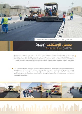 04
‫ﻣﺮﺑﻊ‬ ‫ﻣﺘﺮ‬ 140,000 ‫ﻣﺴﺎﺣﺔ‬ ‫ﻋﻠﻰ‬ ‫ﻳﻘﻊ‬ ‫و‬ ( ‫اﻟﺴﻤﺎوة‬ ) ‫اﻟﻤﺜﻨﻰ‬ ‫ﻣﺤﺎﻓﻈﺔ‬ ‫ﻓﻲ‬ ‫ﻟﻠﺸﺮﻛﺔ‬ ‫اﻟﻤﻤﻠﻮك‬ ‫اﻟﻮﻳﺒﻮ‬ ‫ﻣﺼﻨﻊ‬ ‫ﻳﻘﻊ‬
‫ﻣﻦ‬ ‫ﻣﻮﻇﻒ‬ 60 ‫إﻟﻰ‬ ‫ﻳﺼﻞ‬ ‫اﻟﺘﺄﻫﻴﻞ‬ ‫ﻋﺎﻟﻲ‬ ‫ﺑﻜﺎدر‬ ‫ﻳﺤﻈﻰ‬ ‫و‬ . ‫اﻟﺴﺎﻋﺔ‬ ‫ﻓﻲ‬ ‫ﻃﻦ‬ 160 ‫اﻟـ‬ ‫ﺗﺘﻌﺪى‬ ‫إﻧﺘﺎﺟﻴﺔ‬ ‫ﺑﻄﺎﻗﺔ‬ ‫وﻳﻌﻤﻞ‬
. ‫اﻟﺜﻘﻴﻠﺔ‬ ‫واﻟﻤﻌﺪات‬ ‫واﻟﺨﻼﻃﺎت‬ ‫اﻟﻨﺎﻗﻠﺔ‬ ‫ﻟﻴﺎت‬ ‫ا‬ ‫ﻣﻦ‬ ‫ﺑﺄﺳﻄﻮل‬ ‫اﻟﻤﺼﻨﻊ‬ ‫وﻳﺘﻤﺘﻊ‬ ، ‫اﻟﻤﻬﻨﻴﻴﻦ‬ ‫واﻟﻌﻤﺎل‬ ‫اﻟﻤﻬﻨﺪﺳﻴﻦ‬
Our subsidiary Asphalt factory is located in the Governorate of Muthanna ( Samawa ) with an area of
140,000 meter square and production capacity of 160 tons per hour. It is run proudly by 60 of our highly
qualified engineers and professional workers. The factory has its own fleet of heavy transfer mechanisms,
mixers and equipment.
Asphalt plant (WIPO)
(‫)وﻳﺒﻮ‬ ‫ﺳﻔﻠﺖ‬ ‫ا‬ ‫ﻣﻌﻤﻞ‬
Plants and Heavy Equipments ‫ﻟﻴﺎت‬ ‫وا‬ ‫اﻟﻤﻌﺎﻣﻞ‬
 