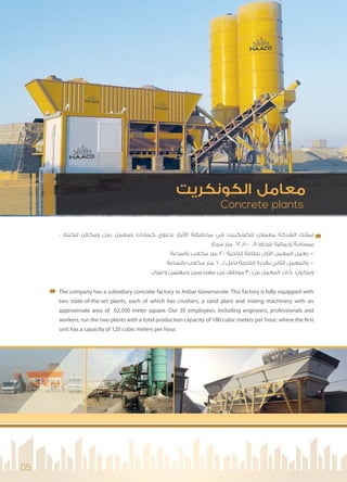 Concrete plants
‫اﻟﻜﻮﻧﻜﺮﻳﺖ‬ ‫ﻣﻌﺎﻣﻞ‬
05
، ‫ﻟﻠﺨﻠﻂ‬ ‫وﻣﻜﺎﺋﻦ‬ ‫رﻣﻞ‬ ‫وﻣﻌﻤﻞ‬ ‫ﻛﺴﺎرات‬ ‫ﺗﺤﺘﻮي‬ ‫ﻧﺒﺎر‬ ‫ا‬ ‫ﻣﺤﺎﻓﻈﺔ‬ ‫ﻓﻲ‬ ‫ﻟﻠﻜﻮﻧﻜﺮﻳﺖ‬ ‫ﻣﻌﻤﻼن‬ ‫اﻟﺸﺮﻛﺔ‬ ‫ﺗﻤﺘﻠﻚ‬
‫ﻣﺮﺑﻊ‬ ‫ﻣﺘﺮ‬ 62,500 ‫اﻟـ‬ ‫ﺗﺘﺠﺎوز‬ ‫إﺟﻤﺎﻟﻴﺔ‬ ‫ﺑﻤﺴﺎﺣﺔ‬
‫ﺑﺎﻟﺴﺎﻋﺔ‬ ‫ﻣﻜﻌﺐ‬ ‫ﻣﺘﺮ‬ 120 ‫إﻧﺘﺎﺟﻴﺔ‬ ‫ﺑﻄﺎﻗﺔ‬ ‫ول‬ ‫ا‬ ‫اﻟﻤﻌﻤﻞ‬ ‫ﻳﻌﻤﻞ‬ -
‫ﺑﺎﻟﺴﺎﻋﺔ‬ ‫ﻣﻜﻌﺐ‬ ‫ﻣﺘﺮ‬ 60 ‫ﻟـ‬ ‫ﺗﺼﻞ‬ ‫إﻧﺘﺎﺟﻴﺔ‬ ‫ﺑﻘﺪرة‬ ‫اﻟﺜﺎﻧﻲ‬ ‫واﻟﻤﻌﻤﻞ‬ -
‫ﺎل‬ ّ‫وﻋﻤ‬ ‫وﻣﻬﻨﻴﻴﻦ‬ ‫ﻣﻬﻨﺪﺳﻴﻦ‬ ‫ﻣﻦ‬ ‫ﻣﻮﻇﻒ‬‫ﺎ‬‫ﺎ‬ ّ 30 ‫ﻣﻦ‬ ‫اﻟﻤﻌﻤﻞ‬ ‫ﻛﺎدر‬ ‫وﻳﺘﻜﻮن‬
The company has a subsidiary concrete factory in Anbar Governorate. This factory is fully equipped with
two state-of-the-art plants, each of which has crushers, a sand plant and mixing machinery with an
approximate area of 62,500 meter square. Our 30 employees, including engineers, professionals and
workers, run the two plants with a total production capacity of 180 cubic meters per hour; where the first
unit has a capacity of 120 cubic meters per hour.
 
