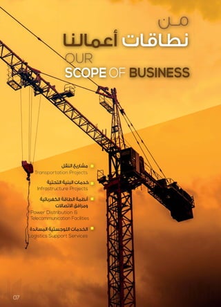 OUR
SCOPE OF BUSINESS
‫ﻣـﻦ‬
‫أﻋﻤﺎﻟﻨﺎ‬ ‫ﻧﻄﺎﻗﺎت‬
Infrastructure Projects
‫اﻟﺘﺤﺘﻴﺔ‬ ‫اﻟﺒﻨﻴﺔ‬ ‫ﺧﺪﻣﺎت‬
Transportation Projects
‫اﻟﻨﻘﻞ‬ ‫ﻣﺸﺎرﻳﻊ‬
Power Distribution &
Telecommunication Facilities
‫اﻟﻜﻬﺮﺑﺎﺋﻴﺔ‬ ‫اﻟﻄﺎﻗﺔ‬ ‫أﻧﻈﻤﺔ‬
‫اﻻﺗﺼﺎﻻت‬ ‫وﻣﺮاﻓﻖ‬
Logistics Support Services
‫اﻟﻤﺴﺎﻧﺪة‬ ‫اﻟﻠﻮﺟﺴﺘﻴﺔ‬ ‫اﻟﺨﺪﻣﺎت‬
s
‫ﻣ‬
s
‫ﺧ‬
‫أﻧ‬
‫و‬
s
‫اﻟ‬
07
 