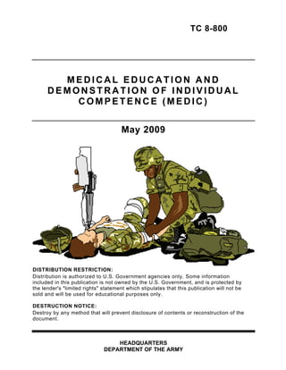 TC 8-800 





        MEDICAL EDUCATION AND 

      DEMONSTRATION OF INDIVIDUAL 

          COMPETENCE (MEDIC) 



                                      May 2009 





DISTRIBUTION RESTRICTION:
Distribution is authorized to U.S. Government agencies only. Some information
included in this publication is not owned by the U.S. Government, and is protected by
the lender's "limited rights" statement which stipulates that this publication will not be
sold and will be used for educational purposes only.

DESTRUCTION NOTICE:
Destroy by any method that will prevent disclosure of contents or reconstruction of the
document.



                                  HEADQUARTERS 

                              DEPARTMENT OF THE ARMY

 