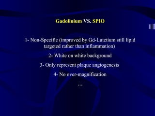 Gadolinium VS. SPIO
1- Non-Specific (improved by Gd-Lutetium still lipid
targeted rather than inflammation)
2- White on white background
3- Only represent plaque angiogenesis
4- No over-magnification
…
 