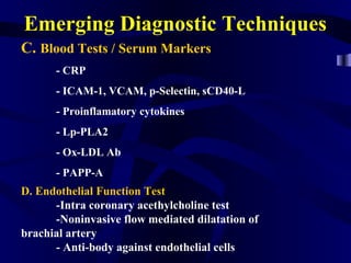 Emerging Diagnostic Techniques
C. Blood Tests / Serum Markers
- CRP
- ICAM-1, VCAM, p-Selectin, sCD40-L
- Proinflamatory cytokines
- Lp-PLA2
- Ox-LDL Ab
- PAPP-A
D. Endothelial Function Test
-Intra coronary acethylcholine test
-Noninvasive flow mediated dilatation of
brachial artery
- Anti-body against endothelial cells
 