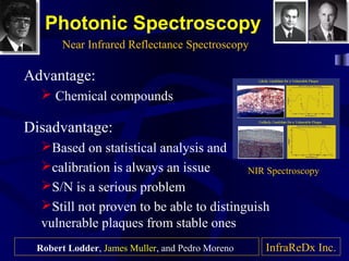 Photonic Spectroscopy
Advantage:
 Chemical compounds
Disadvantage:
Based on statistical analysis and
calibration is always an issue
S/N is a serious problem
Still not proven to be able to distinguish
vulnerable plaques from stable ones
Near Infrared Reflectance Spectroscopy
InfraReDx Inc.
NIR Spectroscopy
Robert Lodder, James Muller, and Pedro Moreno
 