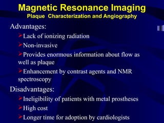 Magnetic Resonance Imaging
Plaque Characterization and Angiography
Advantages:
Lack of ionizing radiation
Non-invasive
Provides enormous information about flow as
well as plaque
Enhancement by contrast agents and NMR
spectroscopy
Disadvantages:
Ineligibility of patients with metal prostheses
High cost
Longer time for adoption by cardiologists
 