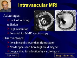 Intravascular MRI
Advantages:
Lack of ionizing
radiation
High resolution
Potential for NMR spectroscopy
Disadvantages:
Invasive and slower than fluoroscopy
Needs open/short bore high field magnet
Longer time for adoption by cardiologists
Surgi-Vision Inc.Ergin Atalar
IVUS
 