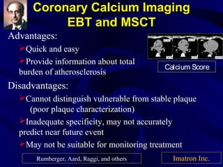 Coronary Calcium Imaging
EBT and MSCT
Advantages:
Quick and easy
Provide information about total
burden of atherosclerosis
Disadvantages:
Cannot distinguish vulnerable from stable plaque
(poor plaque characterization)
Inadequate specificity, may not accurately
predict near future event
May not be suitable for monitoring treatment
Calcium Score
Imatron Inc.Rumberger, Aard, Raggi, and others
 