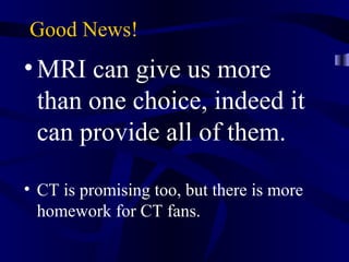 Good News!
•MRI can give us more
than one choice, indeed it
can provide all of them.
• CT is promising too, but there is more
homework for CT fans.
 