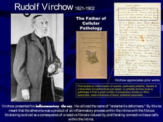 First studies on inflammation of vessels, particularly phlebitis, Started at
a time when Cruveilhier2had just stated: La phlebite domine toute la
pathologie.3 First a great number of preparatory studies on fibrin,
leukocytes, meta-morphosis of blood, published separately. …
Rudolf Virchow 1821-1902
The Father of
Cellular
Pathology
Virchow appreciates prior works.
Virchow presented hisinflammatory theory. Heutilized thenameof "endarteritisdeformans." By thishe
meant that theatheromawasaproduct of an inflammatory processwithin theintimawith thefibrous
thickening evolved asaconsequenceof areactivefibrosisinduced by proliferating connectivetissuecells
within theintima.
 