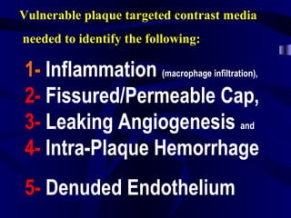 Vulnerable plaque targeted contrast media
needed to identify the following:
1- Inflammation (macrophage infiltration),
2- Fissured/Permeable Cap,
3- Leaking Angiogenesis and
4- Intra-Plaque Hemorrhage
5- Denuded Endothelium
 