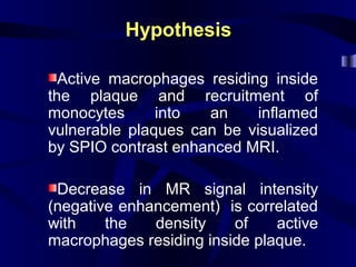 HypothesisHypothesis
Active macrophages residing inside
the plaque and recruitment of
monocytes into an inflamed
vulnerable plaques can be visualized
by SPIO contrast enhanced MRI.
Decrease in MR signal intensity
(negative enhancement) is correlated
with the density of active
macrophages residing inside plaque.
 
