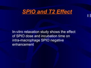 SPIO and T2 Effect
In-vitro relaxation study shows the effect
of SPIO dose and incubation time on
intra-macrophage SPIO negative
enhancement
 