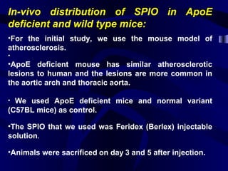In-vivo distribution of SPIO in ApoE
deficient and wild type mice:
•For the initial study, we use the mouse model of
atherosclerosis.
•
•ApoE deficient mouse has similar atherosclerotic
lesions to human and the lesions are more common in
the aortic arch and thoracic aorta.
• We used ApoE deficient mice and normal variant
(C57BL mice) as control.
•The SPIO that we used was Feridex (Berlex) injectable
solution.
•Animals were sacrificed on day 3 and 5 after injection.
 