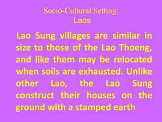 Socio-Cultural Setting:
Laos
Lao Sung villages are similar in
size to those of the Lao Thoeng,
and like them may be relocated
when soils are exhausted. Unlike
other Lao, the Lao Sung
construct their houses on the
ground with a stamped earth
 