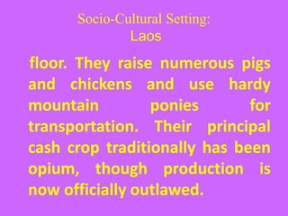 Socio-Cultural Setting:
Laos
floor. They raise numerous pigs
and chickens and use hardy
mountain ponies for
transportation. Their principal
cash crop traditionally has been
opium, though production is
now officially outlawed.
 