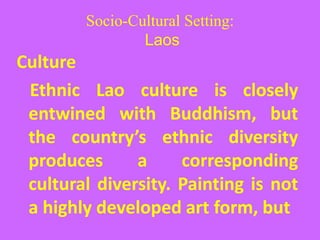 Socio-Cultural Setting:
Laos
Culture
Ethnic Lao culture is closely
entwined with Buddhism, but
the country’s ethnic diversity
produces a corresponding
cultural diversity. Painting is not
a highly developed art form, but
 