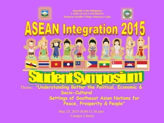Republic of the Philippines
CAPIZ STATE UNIVERSITY
Dumarao Satellite College, Dumarao, Capiz
Theme: “Understanding Better the Political, Economic &
Socio-Cultural
Settings of Southeast Asian Nations for
Peace, Prosperity & People”
May 25, 2015 (8:00-11:30 am)
Campus Library
 