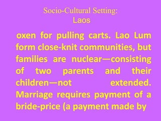 Socio-Cultural Setting:
Laos
oxen for pulling carts. Lao Lum
form close-knit communities, but
families are nuclear—consisting
of two parents and their
children—not extended.
Marriage requires payment of a
bride-price (a payment made by
 