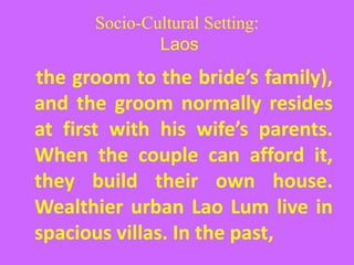 Socio-Cultural Setting:
Laos
the groom to the bride’s family),
and the groom normally resides
at first with his wife’s parents.
When the couple can afford it,
they build their own house.
Wealthier urban Lao Lum live in
spacious villas. In the past,
 