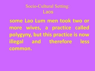Socio-Cultural Setting:
Laos
some Lao Lum men took two or
more wives, a practice called
polygyny, but this practice is now
illegal and therefore less
common.
 
