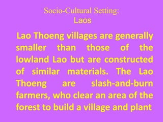 Socio-Cultural Setting:
Laos
Lao Thoeng villages are generally
smaller than those of the
lowland Lao but are constructed
of similar materials. The Lao
Thoeng are slash-and-burn
farmers, who clear an area of the
forest to build a village and plant
 