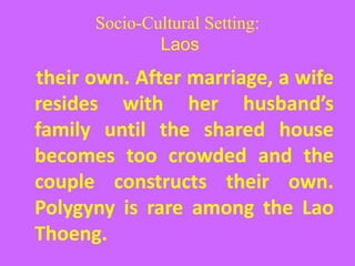 Socio-Cultural Setting:
Laos
their own. After marriage, a wife
resides with her husband’s
family until the shared house
becomes too crowded and the
couple constructs their own.
Polygyny is rare among the Lao
Thoeng.
 
