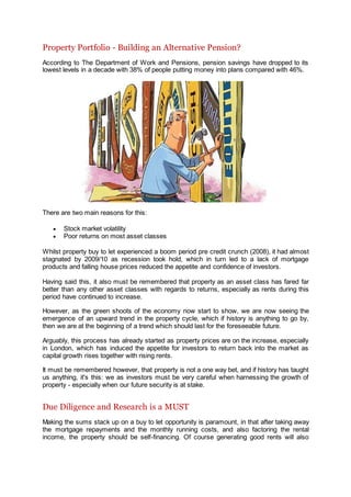 Property Portfolio - Building an Alternative Pension?
According to The Department of Work and Pensions, pension savings have dropped to its
lowest levels in a decade with 38% of people putting money into plans compared with 46%.
There are two main reasons for this:
 Stock market volatility
 Poor returns on most asset classes
Whilst property buy to let experienced a boom period pre credit crunch (2008), it had almost
stagnated by 2009/10 as recession took hold, which in turn led to a lack of mortgage
products and falling house prices reduced the appetite and confidence of investors.
Having said this, it also must be remembered that property as an asset class has fared far
better than any other asset classes with regards to returns, especially as rents during this
period have continued to increase.
However, as the green shoots of the economy now start to show, we are now seeing the
emergence of an upward trend in the property cycle, which if history is anything to go by,
then we are at the beginning of a trend which should last for the foreseeable future.
Arguably, this process has already started as property prices are on the increase, especially
in London, which has induced the appetite for investors to return back into the market as
capital growth rises together with rising rents.
It must be remembered however, that property is not a one way bet, and if history has taught
us anything, it's this: we as investors must be very careful when harnessing the growth of
property - especially when our future security is at stake.
Due Diligence and Research is a MUST
Making the sums stack up on a buy to let opportunity is paramount, in that after taking away
the mortgage repayments and the monthly running costs, and also factoring the rental
income, the property should be self-financing. Of course generating good rents will also
 