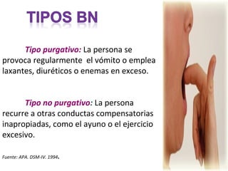 Tipo purgativo: La persona se
provoca regularmente el vómito o emplea
laxantes, diuréticos o enemas en exceso.


      Tipo no purgativo: La persona
recurre a otras conductas compensatorias
inapropiadas, como el ayuno o el ejercicio
excesivo.

Fuente: APA. DSM-IV. 1994   .
 