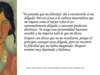 “Yo pensaba que mi felicidad iba a encontrarla si era
 delgada. Por eso acuso a la cultura materialista que
 me impone como el mayor valor el ser
 extremadamente delgada y consumir productos
 dietéticos. Yo tengo una personalidad bastante
 sensible y me importa todo lo que me dicen.
 Empecé con dietas que no me resultaron, porque al
 principio conseguí estar delgada, pero no encontré
 la felicidad que me había imaginado. Después
 terminé muy deprimida y bulímica.



   Fuente: Crispo, Figueroa, Guelar. “Anorexia y Bulimia: lo que hay que saber”. Gedisa Ed. 2001.
 