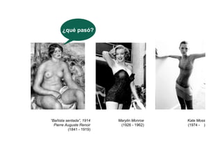 ¿qué pasó?




“Bañista sentada”, 1914   Marylin Monroe   Kate Moss
  Pierre Auguste Renoir    (1926 - 1962)   (1974 - )
          (1841 - 1919)
 
