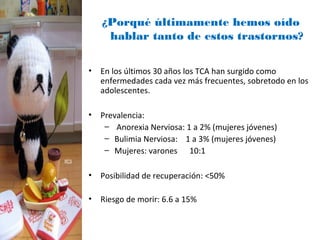 ¿Porqué últimamente hemos oído
    hablar tanto de estos trastornos?

• En los últimos 30 años los TCA han surgido como
  enfermedades cada vez más frecuentes, sobretodo en los
  adolescentes.

• Prevalencia:
   – Anorexia Nerviosa: 1 a 2% (mujeres jóvenes)
   – Bulimia Nerviosa: 1 a 3% (mujeres jóvenes)
   – Mujeres: varones 10:1

• Posibilidad de recuperación: <50%

• Riesgo de morir: 6.6 a 15%
 