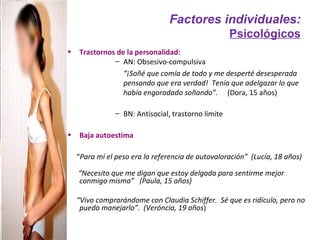 Factores individuales:
                                                     Psicológicos
•   Trastornos de la personalidad:
              – AN: Obsesivo-compulsiva
                 “¡Soñé que comía de todo y me desperté desesperada
                 pensando que era verdad! Tenía que adelgazar lo que
                 había engoradado soñando”. (Dora, 15 años)

                – BN: Antisocial, trastorno límite

•   Baja autoestima

    “Para mí el peso era la referencia de autovaloración” (Lucía, 18 años)

    “Necesito que me digan que estoy delgada para sentirme mejor
    conmigo misma” (Paula, 15 años)

    “Vivo comprarándome con Claudia Schiffer. Sé que es ridículo, pero no
     puedo manejarlo”. (Veróncia, 19 años)
 