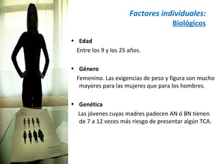 Factores individuales:
                                     Biológicos

• Edad
  Entre los 9 y los 25 años.

• Género
  Femenino. Las exigencias de peso y figura son mucho
   mayores para las mujeres que para los hombres.

• Genética
  Las jóvenes cuyas madres padecen AN ó BN tienen
  de 7 a 12 veces más riesgo de presentar algún TCA.
 