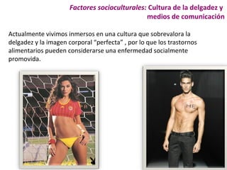 Factores socioculturales: Cultura de la delgadez y
                                               medios de comunicación

Actualmente vivimos inmersos en una cultura que sobrevalora la
delgadez y la imagen corporal “perfecta” , por lo que los trastornos
alimentarios pueden considerarse una enfermedad socialmente
promovida.
 