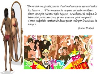 “Yo me siento extraña porque el culto al cuerpo ocupa casi todos
 los lugares…. Y la competencia no pasa por cuántos libros
 leíste, sino por cuántos kilos bajaste. Le echamos la culpa a la
 televisión y a las revistas, pero a nosotras, ¿qué nos pasó?.
 Somos culpables también de hacer pasar todo por lo estético, la
 imagen.
                                               (Luisa, 18 años)
 