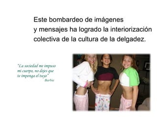 Este bombardeo de imágenes
         y mensajes ha logrado la interiorización
         colectiva de la cultura de la delgadez.


“La sociedad me impuso
mi cuerpo, no dejes que
te imponga el tuyo”
                Barbie
 