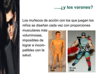 …..¿y los varones?


Los muñecos de acción con los que juegan los
niños se diseñan cada vez con proporciones
musculares más
voluminosas,
imposibles de
lograr e incom-
patibles con la
salud.


                 GI Joe      GI Joe
                 1960        2000
 