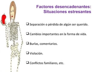 Factores desencadenantes:
          Situaciones estresantes

 Separación o pérdida de algún ser querido.

 Cambios importantes en la forma de vida.

 Burlas, comentarios.

 Violación.

 Conflictos familiares, etc.
 