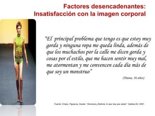 Factores desencadenantes:
Insatisfacción con la imagen corporal


   “El principal problema que tengo es que estoy muy
    gorda y ninguna ropa me queda linda, además de
    que los muchachos por la calle me dicen gorda y
    cosas por el estilo, que me hacen sentir muy mal,
    me atormentan y me convencen cada día más de
    que soy un monstruo”
                                                                              (Diana, 16 años)




       Fuente: Crispo, Figueroa, Guelar. “Anorexia y Bulimia: lo que hay que saber”. Gedisa Ed. 2001.
 