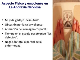 Aspecto Físico y emociones en
    La Anorexia Nerviosa



• Muy delgada/o desnutrido.
• Obsesión por la talla y el peso.
• Alteración de la imagen corporal.
• Tiempo en el espejo observando “los
  defectos”.
• Negación total o parcial de la
  enfermedad.
 