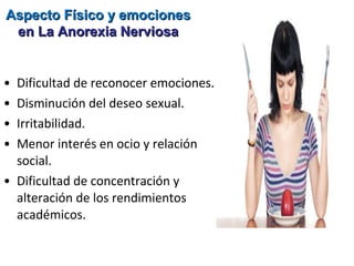 Aspecto Físico y emociones
 en La Anorexia Nerviosa


• Dificultad de reconocer emociones.
• Disminución del deseo sexual.
• Irritabilidad.
• Menor interés en ocio y relación
  social.
• Dificultad de concentración y
  alteración de los rendimientos
  académicos.
 