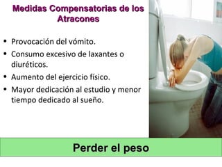 Medidas Compensatorias de los
           Atracones

• Provocación del vómito.
• Consumo excesivo de laxantes o
  diuréticos.
• Aumento del ejercicio físico.
• Mayor dedicación al estudio y menor
  tiempo dedicado al sueño.




                  Perder el peso
 
