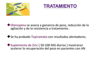  Olanzapina se asocia a ganancia de peso, reducción de la
  agitación y de la resistencia a tratamiento .

 Se ha probado Topiramato con resultados alentadores.

 Suplemento de Zinc ( 50-100 MG diarios ) mostraron
  acelerar la recuperación del peso en pacientes con AN
 
