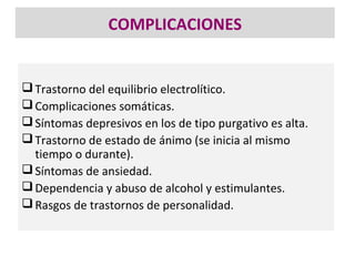 COMPLICACIONES


 Trastorno del equilibrio electrolítico.
 Complicaciones somáticas.
 Síntomas depresivos en los de tipo purgativo es alta.
 Trastorno de estado de ánimo (se inicia al mismo
  tiempo o durante).
 Síntomas de ansiedad.
 Dependencia y abuso de alcohol y estimulantes.
 Rasgos de trastornos de personalidad.
 